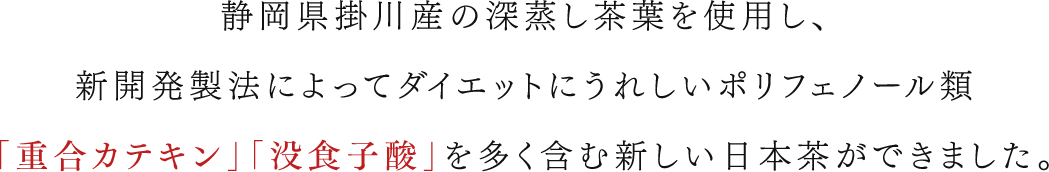静岡県掛川産の深蒸し茶葉を使用し、新開発製法によってダイエットにうれしいポリフェノール類「重合カテキン」「没食子酸」を含む新しい日本茶ができました。