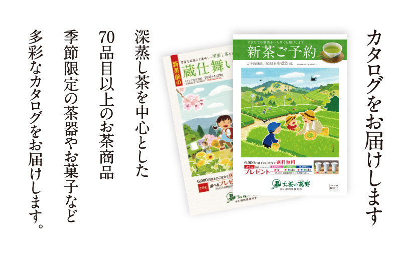 カタログをお届けします 深蒸し茶を中心とした70品目以上のお茶商品 季節限定の茶器やお菓子など多彩なカタログをお届けします。